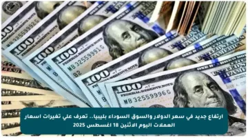 ارتفاع جديد في سعر الدولار والسوق السوداء بليبيا.. تعرف على تغيرات أسعار العملات اليوم الاثنين 18 أغسطس 2025
